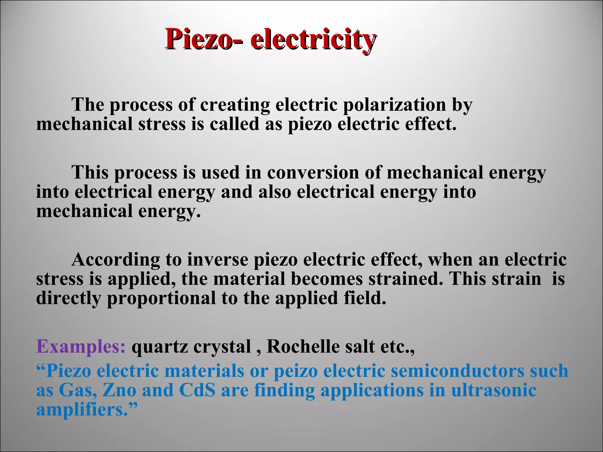 Piezo- electricity
The process of creating electric polarization by
mechanical stress is called as piezo electric effect.
This process is used in conversion of mechanical energy
into electrical energy and also electrical energy into
mechanical energy.
According to inverse piezo electric effect, when an electric
stress is applied, the material becomes strained. This strain is
directly proportional to the applied field.
Examples: quartz crystal , Rochelle salt etc.,
“Piezo electric materials or peizo electric semiconductors such
as Gas, Zno and CdS are finding applications in ultrasonic
amplifiers.”

 