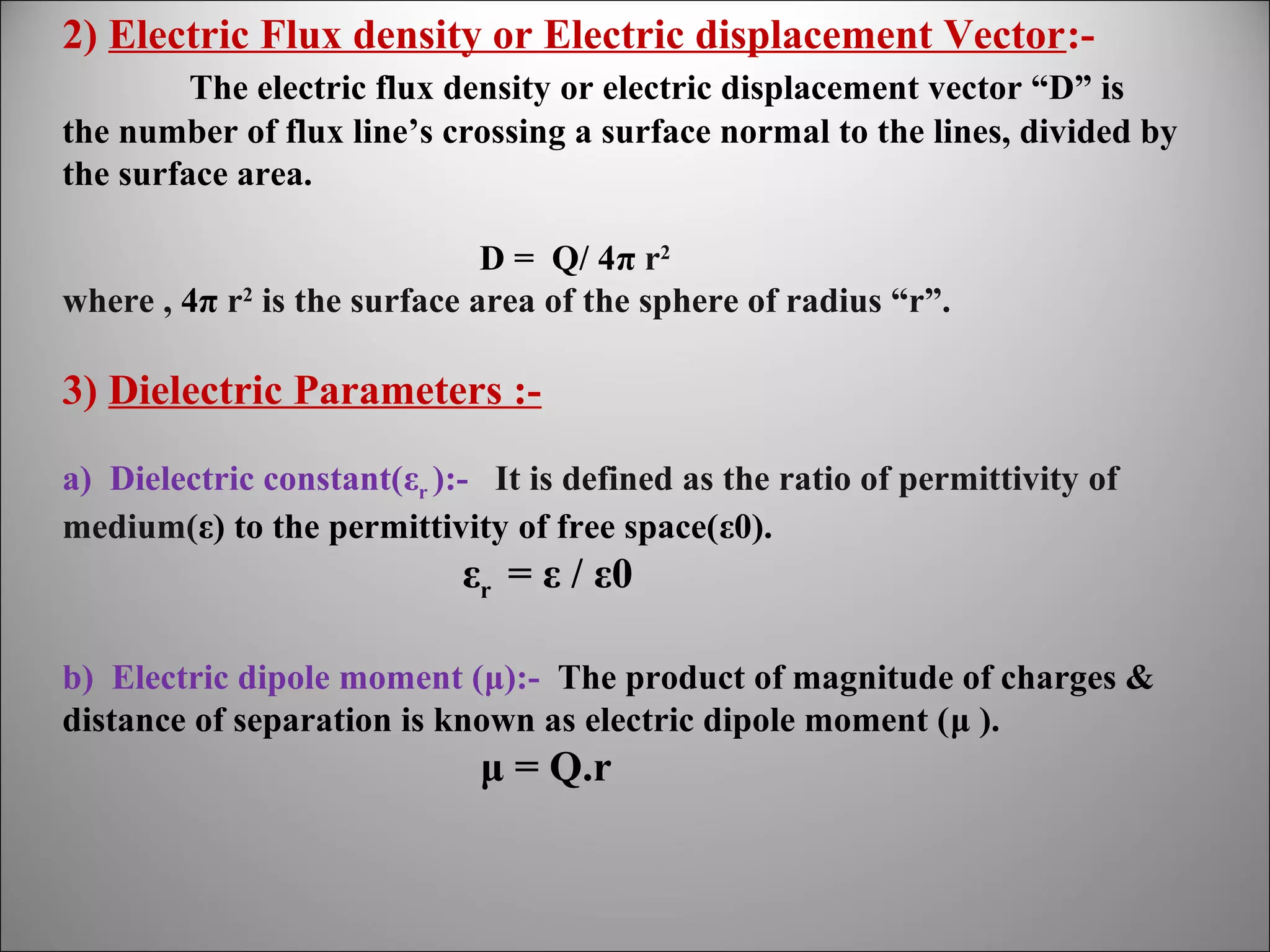 2) Electric Flux density or Electric displacement Vector:The electric flux density or electric displacement vector “D” is
the number of flux line’s crossing a surface normal to the lines, divided by
the surface area.
D = Q/ 4π r2
where , 4π r2 is the surface area of the sphere of radius “r”.

3) Dielectric Parameters :a) Dielectric constant(εr ):- It is defined as the ratio of permittivity of
medium(ε) to the permittivity of free space(ε0).

εr = ε / ε0
b) Electric dipole moment (μ):- The product of magnitude of charges &
distance of separation is known as electric dipole moment (μ ).

μ = Q.r

 