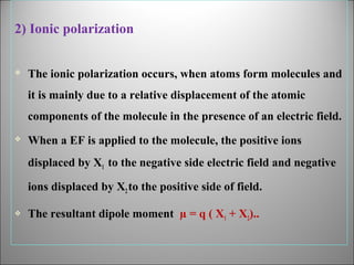 2) Ionic polarization


The ionic polarization occurs, when atoms form molecules and
it is mainly due to a relative displacement of the atomic
components of the molecule in the presence of an electric field.



When a EF is applied to the molecule, the positive ions
displaced by X1 to the negative side electric field and negative
ions displaced by X2 to the positive side of field.



The resultant dipole moment µ = q ( X1 + X2)..

 