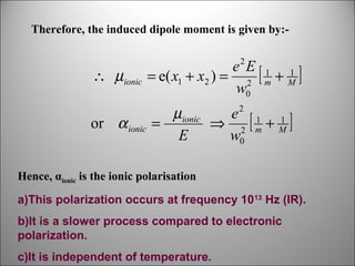 Therefore, the induced dipole moment is given by:2

∴ µionic

e E 1 1
= e( x1 + x2 ) = 2 [ m + M ]
w0

or α ionic

µionic
e 1 1
=
⇒ 2 [m + M]
E
w0
2

Hence, αionic is the ionic polarisation
a)This polarization occurs at frequency 1013 Hz (IR).
b)It is a slower process compared to electronic
polarization.
c)It is independent of temperature.

 