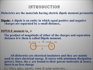 introDuction

Dielectrics are the materials having electric dipole moment permantly
Dipole: A dipole is an entity in which equal positive and negative
charges are separated by a small distance..
DIPOLE moment (µele ):
The product of magnitude of either of the charges and separation
distance b/w them is called Dipole moment.
µe = q . x  coul – m
+q
-q
X

All dielectrics are electrical insulators and they are mainly
used to store electrical energy. It stores with minimum dissipation
power). Since, the e- are bound to their parent molecules & hence,
there is no free charge
Ex: Mica, glass, plastic, water & polar molecules…

 