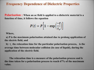 Frequency Dependence of Dielectric Properties
Polarisation : When an ac field is applied to a dielectric material is a
function of time, it follows the equation

Where,
a) P is the maximum polarisation attained due to prolong application of
the electric field, and
b) τr the relaxation time for the particular polarisation process, is the
average time between molecular collision (in case of liquid), during the
application of the electric field.
The relaxation time is a measure of the polarisation process and is
the time taken for a polarisation process to reach 67% of the maximum
value.

 