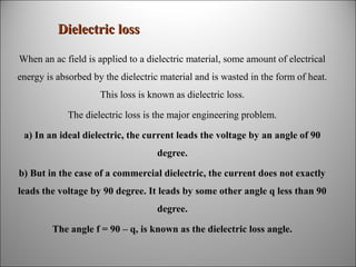 Dielectric loss
When an ac field is applied to a dielectric material, some amount of electrical
energy is absorbed by the dielectric material and is wasted in the form of heat.
This loss is known as dielectric loss.
The dielectric loss is the major engineering problem.
a) In an ideal dielectric, the current leads the voltage by an angle of 90
degree.
b) But in the case of a commercial dielectric, the current does not exactly
leads the voltage by 90 degree. It leads by some other angle q less than 90
degree.
The angle f = 90 – q, is known as the dielectric loss angle.

 