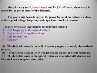 Since θ is very small, sin ɸ = tan ɸ and P= j V2 ɷ Ctan ɸ, where tan ɸ is
said to be the power factor of the dielectric.
The power loss depends only on the power factor of the dielectric as long
as the applied voltage, frequency and capacitance are kept constant.
The dielectric loss is increased by the following factors :
1) High frequency of the applied voltage.
2) High value of the applied voltage.
3) High temperature.
4) Humidity
A) The dielectric losses in the radio frequency region are usually due to dipole
rotation.
B) The dielectric losses at lower frequencies are mainly due to dc resistivity.
C) The dielectric losses in the optical region are associated with electron and
they are known as optical obsorption.

 