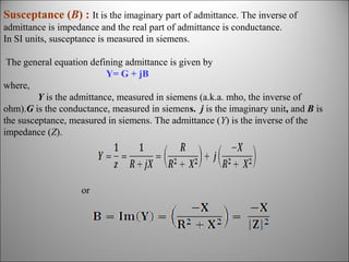 Susceptance (B) : It is the imaginary part of admittance. The inverse of
admittance is impedance and the real part of admittance is conductance.
In SI units, susceptance is measured in siemens.
The general equation defining admittance is given by
Y= G + jB
where,
Y is the admittance, measured in siemens (a.k.a. mho, the inverse of
ohm).G is the conductance, measured in siemens. j is the imaginary unit, and B is
the susceptance, measured in siemens. The admittance (Y) is the inverse of the
impedance (Z).

or

 