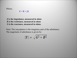 Where,
Z = R + jX
Z is the impedance, measured in ohms
R is the resistance, measured in ohms
X is the reactance, measured in ohms.
Note: The susceptance is the imaginary part of the admittance.
The magnitude of admittance is given by:

 