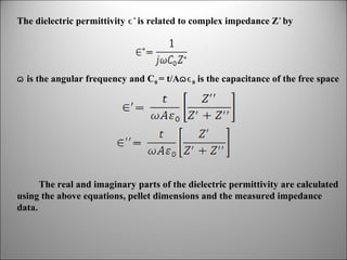 The dielectric permittivity ϵ * is related to complex impedance Z* by

ɷ is the angular frequency and C0 = t/Aɷϵ 0 is the capacitance of the free space

The real and imaginary parts of the dielectric permittivity are calculated
using the above equations, pellet dimensions and the measured impedance
data.

 