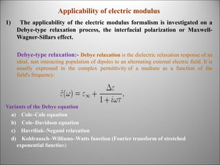 Applicability of electric modulus
1)

The applicability of the electric modulus formalism is investigated on a
Debye-type relaxation process, the interfacial polarization or MaxwellWagner-Sillars effect.
Debye-type relaxation:- Debye relaxation is the dielectric relaxation response of an
ideal, non interacting population of dipoles to an alternating external electric field. It is
usually expressed in the complex permittivity of a medium as a function of the
field's frequency:

Variants of the Debye equation
a) Cole–Cole equation
b) Cole–Davidson equation
c) Havriliak–Negami relaxation
d) Kohlrausch–Williams–Watts function (Fourier transform of stretched
exponential function)

 