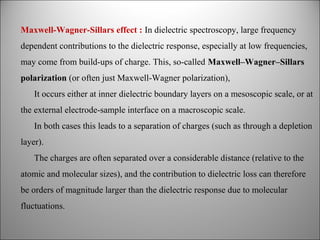 Maxwell-Wagner-Sillars effect : In dielectric spectroscopy, large frequency
dependent contributions to the dielectric response, especially at low frequencies,
may come from build-ups of charge. This, so-called Maxwell–Wagner–Sillars
polarization (or often just Maxwell-Wagner polarization),
It occurs either at inner dielectric boundary layers on a mesoscopic scale, or at
the external electrode-sample interface on a macroscopic scale.
In both cases this leads to a separation of charges (such as through a depletion
layer).
The charges are often separated over a considerable distance (relative to the
atomic and molecular sizes), and the contribution to dielectric loss can therefore
be orders of magnitude larger than the dielectric response due to molecular
fluctuations.

 