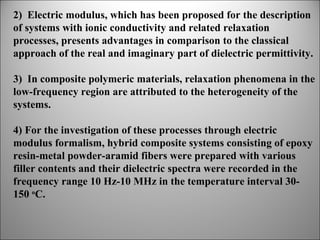 2) Electric modulus, which has been proposed for the description
of systems with ionic conductivity and related relaxation
processes, presents advantages in comparison to the classical
approach of the real and imaginary part of dielectric permittivity.
3) In composite polymeric materials, relaxation phenomena in the
low-frequency region are attributed to the heterogeneity of the
systems.
4) For the investigation of these processes through electric
modulus formalism, hybrid composite systems consisting of epoxy
resin-metal powder-aramid fibers were prepared with various
filler contents and their dielectric spectra were recorded in the
frequency range 10 Hz-10 MHz in the temperature interval 30150 oC.

 