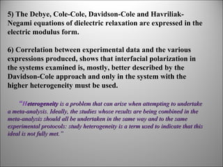 5) The Debye, Cole-Cole, Davidson-Cole and HavriliakNegami equations of dielectric relaxation are expressed in the
electric modulus form.
6) Correlation between experimental data and the various
expressions produced, shows that interfacial polarization in
the systems examined is, mostly, better described by the
Davidson-Cole approach and only in the system with the
higher heterogeneity must be used.
“Heterogeneity is a problem that can arise when attempting to undertake 
a meta-analysis. Ideally, the studies whose results are being combined in the 
meta-analysis should all be undertaken in the same way and to the same 
experimental protocols: study heterogeneity is a term used to indicate that this 
ideal is not fully met.”

 