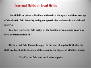 Internal fields or local fields
Local field or internal field in a dielectric is the space and time average
of the electric field intensity acting on a particular molecule in the dielectric
material.
In other words, the field acting at the location of an atom is known as
local or internal field “E”.

The internal field Ei must be equal to the sum of applied field plus the
field produced at the location of the atom by the dipoles of all other atoms.
Ei = E + the field due to all other dipoles

 