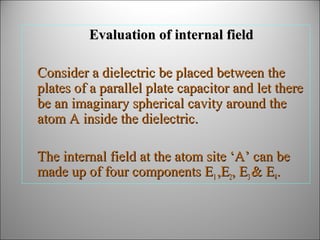 Evaluation of internal field
Consider a dielectric be placed between the
plates of a parallel plate capacitor and let there
be an imaginary spherical cavity around the
atom A inside the dielectric.
The internal field at the atom site ‘A’ can be
made up of four components E1 ,E2, E3 & E4.

 