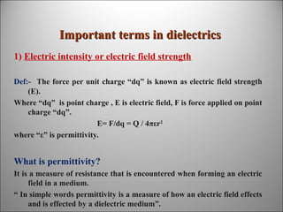 Important terms in dielectrics
1) Electric intensity or electric field strength
Def:- The force per unit charge “dq” is known as electric field strength
(E).
Where “dq” is point charge , E is electric field, F is force applied on point
charge “dq”.
E= F/dq = Q / 4πεr2
where “ε” is permittivity.

What is permittivity?
It is a measure of resistance that is encountered when forming an electric
field in a medium.
“ In simple words permittivity is a measure of how an electric field effects
and is effected by a dielectric medium”.

 