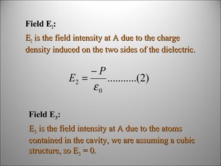 Field E2:
E2 is the field intensity at A due to the charge
density induced on the two sides of the dielectric.

−P
E2 =
...........(2)
ε0
Field E3:
E3 is the field intensity at A due to the atoms
contained in the cavity, we are assuming a cubic
structure, so E3 = 0.

 