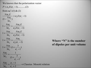We known that the polarization vector
P = ε 0 E (ε r − 1)............(2)
from eq n s (1) & (2)
Nα e E
= ε 0 E (ε r − 1)
Nα e
(1 −
)
3ε 0
1−

Nα e
Nα e E
=
3ε 0
ε 0 E (ε r −1)

1=

Nα e
Nα e E
+
3ε 0 ε 0 E (ε r − 1)

1=

Nα e
Nα e
+
3ε 0 ε 0 (ε r − 1)

1=

Nα e
3
(1 +
)
3ε 0
ε r −1

Nα e
1
=
3
3ε 0
(1 +
)
ε r −1
Nα e ε r − 1
=
...... → Classius Mosotti relation
3ε 0
εr + 2

Where “N” is the number
of dipoles per unit volume

 