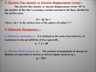 2) Electric Flux density or Electric displacement Vector:The electric flux density or electric displacement vector “D” is
the number of flux line’s crossing a surface normal to the lines, divided by
the surface area.
D = Q/ 4π r2
where , 4π r2 is the surface area of the sphere of radius “r”.

3) Dielectric Parameters :a) Dielectric constant(εr ):- It is defined as the ratio of permittivity of
medium(ε) to the permittivity of free space(ε0).

εr = ε / ε0
b) Electric dipole moment (μ):- The product of magnitude of charges &
distance of separation is known as electric dipole moment (μ ).

μ = Q.r

 