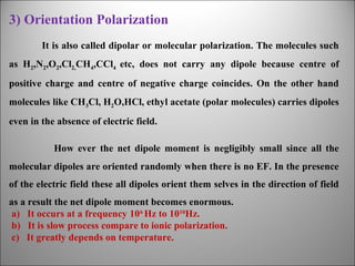 3) Orientation Polarization
It is also called dipolar or molecular polarization. The molecules such
as H2,N2,O2,Cl2,CH4,CCl4 etc, does not carry any dipole because centre of
positive charge and centre of negative charge coincides. On the other hand
molecules like CH3Cl, H2O,HCl, ethyl acetate (polar molecules) carries dipoles
even in the absence of electric field.
How ever the net dipole moment is negligibly small since all the
molecular dipoles are oriented randomly when there is no EF. In the presence
of the electric field these all dipoles orient them selves in the direction of field
as a result the net dipole moment becomes enormous.
a) It occurs at a frequency 106 Hz to 1010Hz.
b) It is slow process compare to ionic polarization.
c) It greatly depends on temperature.

 
