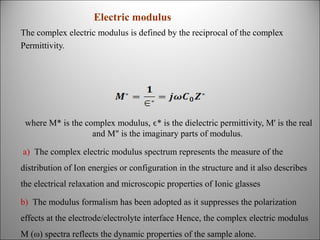 Electric modulus
The complex electric modulus is defined by the reciprocal of the complex
Permittivity.

where M* is the complex modulus, ϵ* is the dielectric permittivity, M' is the real
and M" is the imaginary parts of modulus.
a) The complex electric modulus spectrum represents the measure of the
distribution of Ion energies or configuration in the structure and it also describes
the electrical relaxation and microscopic properties of Ionic glasses
b) The modulus formalism has been adopted as it suppresses the polarization
effects at the electrode/electrolyte interface Hence, the complex electric modulus
M (ω) spectra reflects the dynamic properties of the sample alone.

 