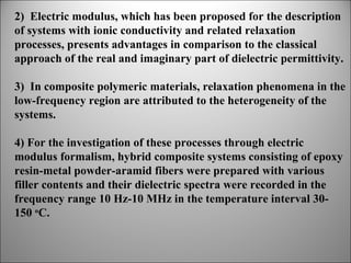 2) Electric modulus, which has been proposed for the description
of systems with ionic conductivity and related relaxation
processes, presents advantages in comparison to the classical
approach of the real and imaginary part of dielectric permittivity.
3) In composite polymeric materials, relaxation phenomena in the
low-frequency region are attributed to the heterogeneity of the
systems.
4) For the investigation of these processes through electric
modulus formalism, hybrid composite systems consisting of epoxy
resin-metal powder-aramid fibers were prepared with various
filler contents and their dielectric spectra were recorded in the
frequency range 10 Hz-10 MHz in the temperature interval 30150 oC.

 