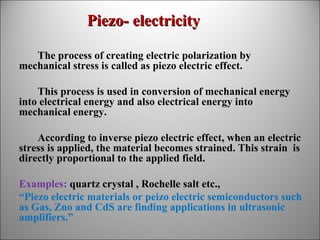 Piezo- electricity
The process of creating electric polarization by
mechanical stress is called as piezo electric effect.
This process is used in conversion of mechanical energy
into electrical energy and also electrical energy into
mechanical energy.
According to inverse piezo electric effect, when an electric
stress is applied, the material becomes strained. This strain is
directly proportional to the applied field.
Examples: quartz crystal , Rochelle salt etc.,
“Piezo electric materials or peizo electric semiconductors such
as Gas, Zno and CdS are finding applications in ultrasonic
amplifiers.”

 