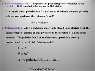 c) Electric Polarization :- The process of producing electric dipoles by an
electric field is called polarization in dielectrics.
“ In simple words polarization P is defined as the dipole moment per unit
volume averaged over the volume of a cell”
P = μ / volume
d) Polarizability :- When a dielectric material is placed in an electric field, the
displacement of electric charge gives rise to the creation of dipole in the
material . The polarization P of an elementary particle is directly
proportional to the electric field strength E.

P∝E
P = αE
α → polarizability constant
The unit of “α” is Fm2

 