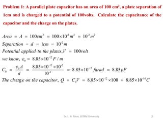 Dr. L. N. Patro, GITAM University 13
Problem 1: A parallel plate capacitor has an area of 100 cm2, a plate separation of
1cm and is charged to a potential of 100volts. Calculate the capacitance of the
capacitor and the charge on the plates.
2 -4 2 -2 2
-2
-12
0
-12 -2
-12
0
0 -2
100 100 10 10
1 10
, 100
, 8.85 10 /
8.85 10 10
8.85 10 8.85
10
Area A cm m m
Separation d cm m
Potential applied to the plates V volt
we know F m
A
C farad pF
d
The ch


= = =  =
= = =
=
= 
 
= = =  =
-12 -10
0
arg , 8.85 10 100 8.85 10
e on the capacitor Q C V C
= =   = 
 