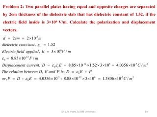 Dr. L. N. Patro, GITAM University 14
Problem 2: Two parallel plates having equal and opposite charges are separated
by 2cm thickness of the dielectric slab that has dielectric constant of 1.52. if the
electric field inside is 3×106 V/m. Calculate the polarization and displacement
vectors.
-2
6
-12
0
-12 6 -5 2
0
2 2 10
tan , 1.52
, 3 10 /
8.85 10 /
, 8.85 10 1.52 3 10 4.0356 10 /
,
r
r
d cm m
dielectric cons t
Electric field applied E V m
F m
Displacement current D E C m
The relation between D E a


 
= = 
=
= 
= 
= =     = 
0
-5 -12 6 -5 2
0
;
, - 4.0356 10 - 8.85 10 3 10 1.3806 10 /
nd P is D E P
or P D E C m


= +
= =     = 
 