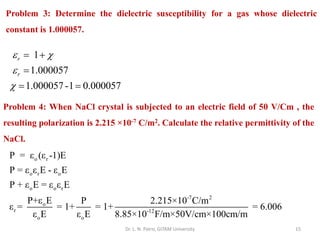 Dr. L. N. Patro, GITAM University 15
Problem 3: Determine the dielectric susceptibility for a gas whose dielectric
constant is 1.000057.
1
1.000057
1.000057-1 0.000057
r
r
 


= +
=
= =
Problem 4: When NaCl crystal is subjected to an electric field of 50 V/Cm , the
resulting polarization is 2.215 ×10-7 C/m2. Calculate the relative permittivity of the
NaCl.
o r
o r o
o o r
-7 2
o
r -12
o o
P = ε (ε -1)E
P = ε ε E - ε E
P + ε E = ε ε E
P+ε E P 2.215×10 C/m
ε = = 1+ = 1+ = 6.006
ε E ε E 8.85×10 F/m×50V/cm×100cm/m
 