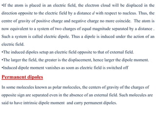 •If the atom is placed in an electric field, the electron cloud will be displaced in the
direction opposite to the electric field by a distance d with respect to nucleus. Thus, the
centre of gravity of positive charge and negative charge no more coincide. The atom is
now equivalent to a system of two charges of equal magnitude separated by a distance .
Such a system is called electric dipole. Thus a dipole is induced under the action of an
electric field.
•The induced dipoles setup an electric field opposite to that of external field.
•The larger the field, the greater is the displacement, hence larger the dipole moment.
•Induced dipole moment vanishes as soon as electric field is switched off
Permanent dipoles
In some molecules known as polar molecules, the centers of gravity of the charges of
opposite sign are separated even in the absence of an external field. Such molecules are
said to have intrinsic dipole moment and carry permanent dipoles.
 