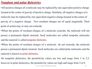 Dr. L. N. Patro, GITAM University 21
Nonploar and polar dielectrics
•All positive charges of a molecule may be replaced by one equivalent positive charge
located at the center of gravity of positive charge. Similarly, all negative charges of a
molecule may be replaced by one equivalent negative charge located at the center of
gravity of a negative charge. Two resultant charges are of equal magnitude. Their
point of action may or may not coincide.
•When the points of resultant charges of a molecule coincide, the molecule will not
posses a permanent dipole moment. Such molecules are called nonpolar molecules
and the material is called nonpolar dielectric.
•When the points of resultant charges of a molecule do not coincide, the molecule
posses a permanent dipole moment. Such molecules are called polar molecules and the
material is known as polar dielectric.
•In nonpolar dielectrics, the permittivity values are low and range from 1 to 2.2.
however in polar dielectrics, the permittivity values are high and range from 3 to 8
 