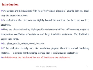 3
Dr. L. N. Patro, GITAM University
Introduction
Dielectrics are the materials with no or very small amount of charge carriers. Thus
they are mostly insulators.
In dielectrics, the electrons are tightly bound the nucleus. So there are no free
electrons.
They are characterized by high specific resistance (1010 to 1020 ohm-m), negative
temperature coefficient of resistance and large insulation resistance. The forbidden
gap is very large.
Ex: glass, plastic, rubber, wood, wax etc.
If the dielectric is only used for insulation purpose then it is called insulating
material. If it is used for the charge storage then it is referred as dielectrics
All dielectrics are insulators but not all insulators are dielectrics.
 