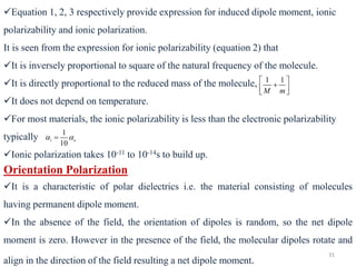 31
✓Equation 1, 2, 3 respectively provide expression for induced dipole moment, ionic
polarizability and ionic polarization.
It is seen from the expression for ionic polarizability (equation 2) that
✓It is inversely proportional to square of the natural frequency of the molecule.
✓It is directly proportional to the reduced mass of the molecule,
✓It does not depend on temperature.
✓For most materials, the ionic polarizability is less than the electronic polarizability
typically
✓Ionic polarization takes 10-11 to 10-14s to build up.
1 1
M m
 
+
 
 
1
10
i e
 
=
Orientation Polarization
✓It is a characteristic of polar dielectrics i.e. the material consisting of molecules
having permanent dipole moment.
✓In the absence of the field, the orientation of dipoles is random, so the net dipole
moment is zero. However in the presence of the field, the molecular dipoles rotate and
align in the direction of the field resulting a net dipole moment.
 