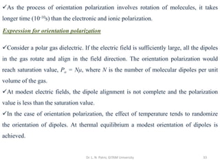 Dr. L. N. Patro, GITAM University 33
✓As the process of orientation polarization involves rotation of molecules, it takes
longer time (10-10s) than the electronic and ionic polarization.
Expression for orientation polarization
✓Consider a polar gas dielectric. If the electric field is sufficiently large, all the dipoles
in the gas rotate and align in the field direction. The orientation polarization would
reach saturation value, Po = Nμ, where N is the number of molecular dipoles per unit
volume of the gas.
✓At modest electric fields, the dipole alignment is not complete and the polarization
value is less than the saturation value.
✓In the case of orientation polarization, the effect of temperature tends to randomize
the orientation of dipoles. At thermal equilibrium a modest orientation of dipoles is
achieved.
 