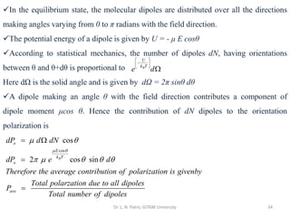 Dr. L. N. Patro, GITAM University 34
✓In the equilibrium state, the molecular dipoles are distributed over all the directions
making angles varying from 0 to π radians with the field direction.
✓The potential energy of a dipole is given by U = - μ E cosθ
✓According to statistical mechanics, the number of dipoles dN, having orientations
between θ and θ+dθ is proportional to
Here dΩ is the solid angle and is given by dΩ = 2π sinθ dθ
✓A dipole making an angle θ with the field direction contributes a component of
dipole moment μcos θ. Hence the contribution of dN dipoles to the orientation
polarization is
B
U
k T
e d
 
−
 
 

cos
cos
2 cos sin
B
o
E
k T
o
ave
dP d dN
dP e d
Therefore the average contribution of polarization is givenby
Total polarzation due to all dipoles
P
Total number of dipoles
 
 
    
= 
=
=
 