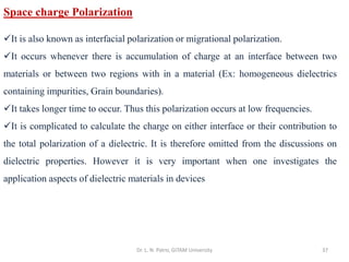Dr. L. N. Patro, GITAM University 37
Space charge Polarization
✓It is also known as interfacial polarization or migrational polarization.
✓It occurs whenever there is accumulation of charge at an interface between two
materials or between two regions with in a material (Ex: homogeneous dielectrics
containing impurities, Grain boundaries).
✓It takes longer time to occur. Thus this polarization occurs at low frequencies.
✓It is complicated to calculate the charge on either interface or their contribution to
the total polarization of a dielectric. It is therefore omitted from the discussions on
dielectric properties. However it is very important when one investigates the
application aspects of dielectric materials in devices
 