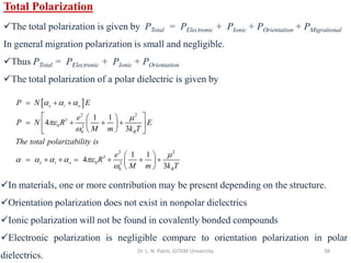 Dr. L. N. Patro, GITAM University 38
Total Polarization
✓The total polarization is given by PTotal = PElectronic + PIonic + POrientation + PMigrational
In general migration polarization is small and negligible.
✓Thus PTotal = PElectronic + PIonic + POrientation
✓The total polarization of a polar dielectric is given by
 
2 2
3
0 2
0
2 2
3
0 2
0
1 1
4
3
1 1
4
3
e i o
B
e i o
B
P N E
e
P N R E
M m k T
The total polarizability is
e
R
M m k T
  




    

= + +
 
 
= + + +
 
 
 
 
 
= + + = + + +
 
 
✓In materials, one or more contribution may be present depending on the structure.
✓Orientation polarization does not exist in nonpolar dielectrics
✓Ionic polarization will not be found in covalently bonded compounds
✓Electronic polarization is negligible compare to orientation polarization in polar
dielectrics.
 