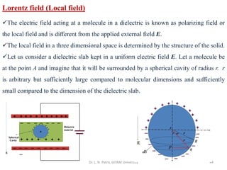Dr. L. N. Patro, GITAM University 44
Lorentz field (Local field)
✓The electric field acting at a molecule in a dielectric is known as polarizing field or
the local field and is different from the applied external field E.
✓The local field in a three dimensional space is determined by the structure of the solid.
✓Let us consider a dielectric slab kept in a uniform electric field E. Let a molecule be
at the point A and imagine that it will be surrounded by a spherical cavity of radius r. r
is arbitrary but sufficiently large compared to molecular dimensions and sufficiently
small compared to the dimension of the dielectric slab.
 