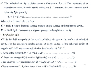 45
✓ The spherical cavity contains many molecules within it. The molecule at A
experiences three electric fields acting on it. Therefore the total internal field
intensity Ei is given by
Ei = E + E1 + E2…………………………………………………..(1)
Where E = External electric field
E1 = Field E1due to induced surface charges on the surface of the spherical cavity.
E2 = Field E2 due to molecular dipoles present in the spherical cavity.
✓Evaluation of E1
✓E1 is the field at a point A due to the polarized charges on the surface of spherical
cavity. For this consider a small element dS on the surface of the spherical cavity of
angular width dθ and at an angle θ with the direction of field E.
✓Area of the element dS = 2π (PQ) (QR)…………………………………(2)
✓ From the triangle PQR, sinθ = PQ/r or PQ = r sinθ ………………..(3)
✓We know angle = arc/radius, So dθ = QR/r or QR = r dθ……………(4)
✓From equations 2, 3, 4 we have Area = dS = 2πr2sinθ dθ…………….(5)
 