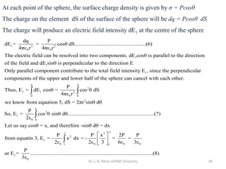 Dr. L. N. Patro, GITAM University 46
1 2 2
0 0
1
1
dq P
dE = = cosθ dS...................................................(6)
4πε r 4πε r
The electric field can be resolved into two components. dE cosθ is parallel to the direction
of the field and dE sin
i
θ is perpendicular to the direction E
Only parallel component contribute to the total field intensity E , since the perpendicular
components of the upper and lower half of the sphere can cancel with ea
π π
2
1 1 2
0
0 0
2
π
2
1
0 0
ch other.
P
Thus, E = dE cosθ = cos θ dS
4πε r
we know from eqaution 5, dS = 2πr sinθ dθ
P
So, E = cos θ sinθ dθ..............................................................(7)
2ε
Let us say co
 

-1
-1 3
2
1
0 0 0 0
1 1
1
0
sθ = x, and therefore -sinθ dθ = dx
P P x 2P P
from equatin 3, E = - x dx = - = =
2ε 2ε 3 6ε 3ε
P
or E = .....................................................................................
3ε
 
 
 

...(8)
At each point of the sphere, the surface charge density is given by σ = Pcosθ
The charge on the element dS of the surface of the sphere will be dq = Pcosθ dS
The charge will produce an electric field intensity dE1 at the centre of the sphere
 