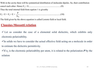 Dr. L. N. Patro, GITAM University 47
2
With in the cavity there will be symmetrical distribution of molecular dipoles. So, their contribution
cancel each other. Hence E = 0..........................................................(9)
Thus t
i 1
0
he total internal field from eqation 1 is givenby
P
E = E + E = E + .........................................................................(10)
3ε
The field given by the above equation is called Lorentz field or local field.
Clausius-Mossotti relation
✓ Let us consider the case of a elemental solid dielectric, which exhibits only
electronic polarizability.
✓In solids we have to consider the actual effective field acting on a molecule in order
to estimate the dielectric permittivity.
✓If αe is the electronic polarizability per atom, it is related to the polarization P by the
relation
 