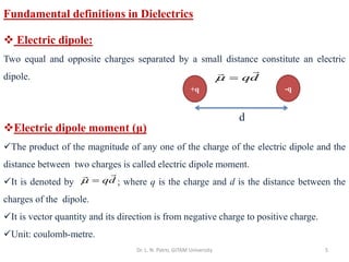 Dr. L. N. Patro, GITAM University 5
Fundamental definitions in Dielectrics
❖ Electric dipole:
Two equal and opposite charges separated by a small distance constitute an electric
dipole.
❖Electric dipole moment (μ)
✓The product of the magnitude of any one of the charge of the electric dipole and the
distance between two charges is called electric dipole moment.
✓It is denoted by ; where q is the charge and d is the distance between the
charges of the dipole.
✓It is vector quantity and its direction is from negative charge to positive charge.
✓Unit: coulomb-metre.
qd
 =
+q -q
d
qd
 =
 