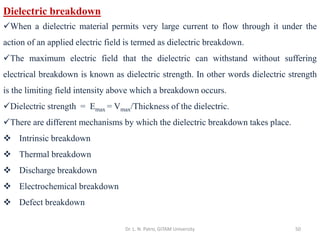 Dr. L. N. Patro, GITAM University 50
Dielectric breakdown
✓When a dielectric material permits very large current to flow through it under the
action of an applied electric field is termed as dielectric breakdown.
✓The maximum electric field that the dielectric can withstand without suffering
electrical breakdown is known as dielectric strength. In other words dielectric strength
is the limiting field intensity above which a breakdown occurs.
✓Dielectric strength = Emax = Vmax/Thickness of the dielectric.
✓There are different mechanisms by which the dielectric breakdown takes place.
❖ Intrinsic breakdown
❖ Thermal breakdown
❖ Discharge breakdown
❖ Electrochemical breakdown
❖ Defect breakdown
 