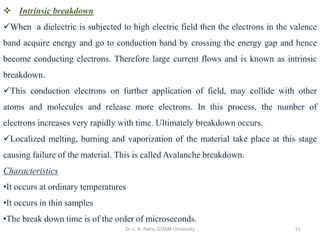Dr. L. N. Patro, GITAM University 51
❖ Intrinsic breakdown
✓When a dielectric is subjected to high electric field then the electrons in the valence
band acquire energy and go to conduction band by crossing the energy gap and hence
become conducting electrons. Therefore large current flows and is known as intrinsic
breakdown.
✓This conduction electrons on further application of field, may collide with other
atoms and molecules and release more electrons. In this process, the number of
electrons increases very rapidly with time. Ultimately breakdown occurs.
✓Localized melting, burning and vaporization of the material take place at this stage
causing failure of the material. This is called Avalanche breakdown.
Characteristics
•It occurs at ordinary temperatures
•It occurs in thin samples
•The break down time is of the order of microseconds.
 