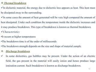 52
❖ Thermal breakdown
✓In dielectric material, the energy due to dielectric loss appears as heat. This heat must
be dissipated away to the surrounding.
✓In some cases the amount of heat generated will be very high compared the amount of
heat dissipated. Under such condition the temperature inside the dielectric increases and
it may produce breakdown. This type of breakdown is known as thermal breakdown.
✓Characteristics
•It occurs at higher temperatures
•The breakdown time is of the order of milliseconds
•The breakdown strength depends on the size and shape of material sample.
❖ Discharge breakdown
✓ In some dielectrics, gas bubbles may be present. Under the action of an electric
field, the gas present in the material will easily ionize and hence produce large
ionization current. Such breakdown is known as discharge breakdown.
 