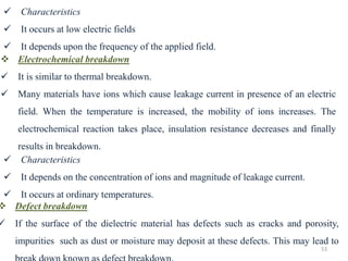 53
✓ Characteristics
✓ It occurs at low electric fields
✓ It depends upon the frequency of the applied field.
❖ Electrochemical breakdown
✓ It is similar to thermal breakdown.
✓ Many materials have ions which cause leakage current in presence of an electric
field. When the temperature is increased, the mobility of ions increases. The
electrochemical reaction takes place, insulation resistance decreases and finally
results in breakdown.
✓ Characteristics
✓ It depends on the concentration of ions and magnitude of leakage current.
✓ It occurs at ordinary temperatures.
❖ Defect breakdown
✓ If the surface of the dielectric material has defects such as cracks and porosity,
impurities such as dust or moisture may deposit at these defects. This may lead to
 