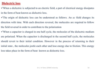 Dr. L. N. Patro, GITAM University 54
Dielectric loss
✓When a dielectric is subjected to an electric field, a part of electrical energy dissipates
in the form of heat known as dielectric loss.
✓The origin of dielectric loss can be understood as follows. An ac field changes its
direction with time. With each direction reversal, the molecules are required to follow
the field reversal in order to contribute to the polarization
✓When a capacitor is charged in one half cycle, the molecules of the dielectric medium
are polarized. When the capacitor is discharged in the second half cycle, the molecules
should revert to their initial condition. However in the process of returning to their
initial state , the molecules jostle each other and lose energy due to friction. This energy
loss takes place in the form of heat known as dielectric loss.
 