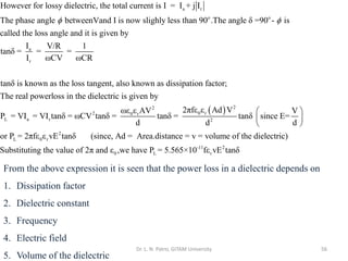 Dr. L. N. Patro, GITAM University 56
a r
o o
a
r
However for lossy dielectric, the total current is I = I + j I
The phase angle betweenVand I is now slighly less than 90 .The angle δ =90 - is
called the loss angle and it is given by
I
tanδ =
I
 
( ) 2
2
0 r
2 0 r
L a r 2
V/R 1
= =
ωCV ωCR
tanδ is known as the loss tangent, also known as dissipation factor;
The real powerloss in the dielectric is given by
2πfε ε Ad V
ωε ε AV
P = VI = VI tanδ = ωCV tanδ = tanδ = tanδ sin
d d
2
L 0 r
-11 2
0 L r
V
ce E=
d
or P = 2πfε ε vE tanδ (since, Ad = Area.distance = v = volume of the dielectric)
Substituting the value of 2π and ε ,we have P = 5.565×10 fε vE tanδ
 
 
 
From the above expression it is seen that the power loss in a dielectric depends on
1. Dissipation factor
2. Dielectric constant
3. Frequency
4. Electric field
5. Volume of the dielectric
 