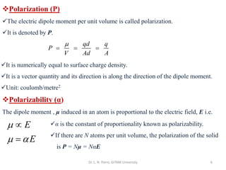 Dr. L. N. Patro, GITAM University 6
❖Polarization (P)
✓The electric dipole moment per unit volume is called polarization.
✓It is denoted by P.
qd q
P
V Ad A

= = =
✓It is numerically equal to surface charge density.
✓It is a vector quantity and its direction is along the direction of the dipole moment.
✓Unit: coulomb/metre2
❖Polarizability (α)
The dipole moment , μ induced in an atom is proportional to the electric field, E i.e.
E
E

 

=
✓α is the constant of proportionality known as polarizability.
✓If there are N atoms per unit volume, the polarization of the solid
is P = Nμ = NαE
 