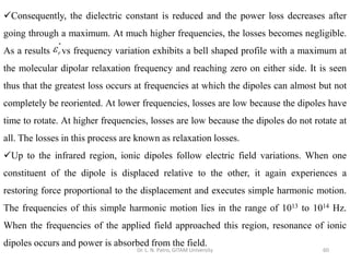 Dr. L. N. Patro, GITAM University 60
✓Consequently, the dielectric constant is reduced and the power loss decreases after
going through a maximum. At much higher frequencies, the losses becomes negligible.
As a results vs frequency variation exhibits a bell shaped profile with a maximum at
the molecular dipolar relaxation frequency and reaching zero on either side. It is seen
thus that the greatest loss occurs at frequencies at which the dipoles can almost but not
completely be reoriented. At lower frequencies, losses are low because the dipoles have
time to rotate. At higher frequencies, losses are low because the dipoles do not rotate at
all. The losses in this process are known as relaxation losses.
✓Up to the infrared region, ionic dipoles follow electric field variations. When one
constituent of the dipole is displaced relative to the other, it again experiences a
restoring force proportional to the displacement and executes simple harmonic motion.
The frequencies of this simple harmonic motion lies in the range of 1013 to 1014 Hz.
When the frequencies of the applied field approached this region, resonance of ionic
dipoles occurs and power is absorbed from the field.
''
r

 